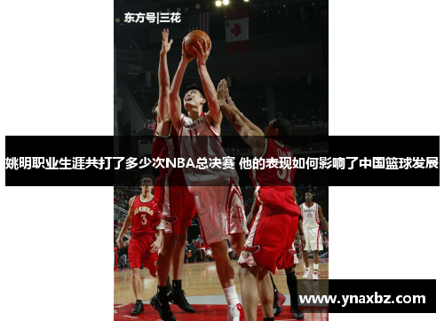 姚明职业生涯共打了多少次NBA总决赛 他的表现如何影响了中国篮球发展